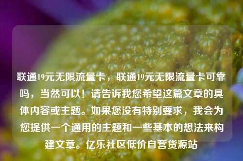 联通19元无限流量卡，联通19元无限流量卡可靠吗	，当然可以！请告诉我您希望这篇文章的具体内容或主题。如果您没有特别要求，我会为您提供一个通用的主题和一些基本的想法来构建文章。亿乐社区低价自营货源站  第1张
